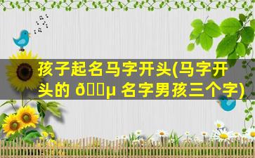 孩子起名马字开头(马字开头的 🌵 名字男孩三个字)